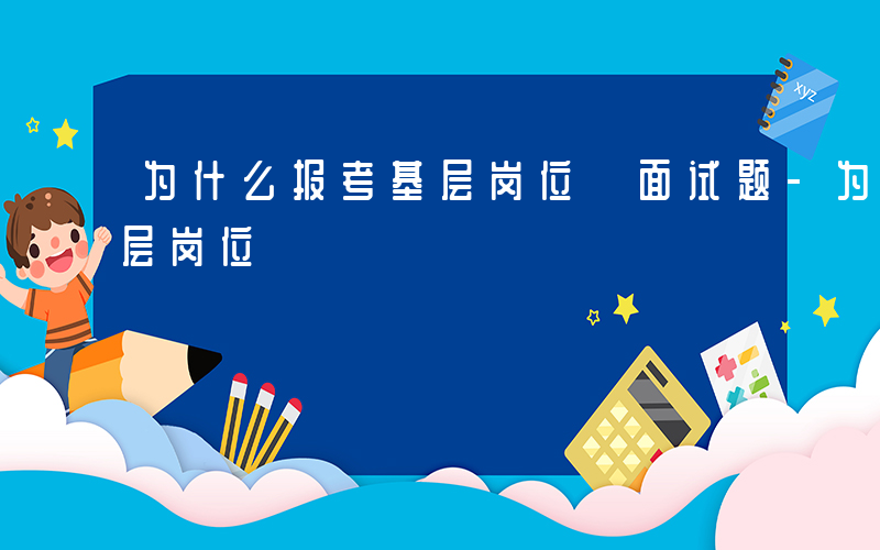 为什么报考基层岗位 面试题-为什么报考基层岗位